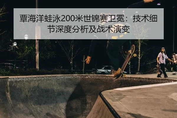 覃海洋蛙泳200米世锦赛卫冕：技术细节深度分析及战术演变